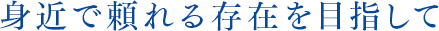 身近で頼れる存在を目指して